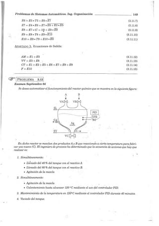 Problemas de Sistemas Automáticos. Ing. Organización
E6 == E5 • T5 + E6 • E7
E7 =E4 • E6 + E7 • E8 + E3 • E5
E8 =E7 • (C = 19) + ES • E9
•
E9 = E8 • T8 + E9 • El0
ElO = E9 • T9 +ElO • EO
APARTADO 3. Ecuaciones de Salida:
AM=El+E5
VV=E3+E8
CT = El + E2 +E5 + E6+E7 + EB+E9
F = ElO
(ir' 1 PROBLEMA 3.12 1
Examen Septiembre 04
149
(3.11.7)
(3.11.8)
(3.11.9)
(3.11.10)
(3.11.11)
(3.11.12)
(3.11.13)
(3.11.14)
(3.11.15)
Se desea automatizar el funcionamiento del reactor químico que se muestra en la siguiente figura:
A B
t t
VB
SLt::=::l-- - - - - - - - - - - - - - -
.......-..·__,·.-------,17sTRJ51:2
En dicho reactor se mezclan dos productos A y B que reaccionan a cierta temperatura para fabri-
car uno nuevo (C). El inge·niero de procesos ha determinado que la se'cuencia de acciones que hay que
realizar es:
1. Simultáneamente:
1 . .
• Llenado del 40 % del tanque con el reactiv.o A
• Llenado del 60 % del tanque con el reactivo B.
• Agitación de la mezcla
2. Simultáneamente:
• Agitación de la mezcla
• Calentamiento hasta alcanzar 120 °C mediante el uso del controlador PID.
3. Mantenimie'rito de la temperatura en 1200C mediante el controlador PID durante 40 minutos.
4. Vaciado del tanque.
 