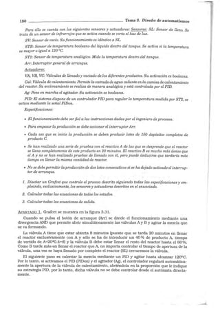 150 - - - - - - - - - - - - - -- - - - - Tema 3. Diseño de automatismos
Para ello se cuenta con los siguientes sensores y actuadores: Sensores: SL: Sensor de lleno. Se
trata de un sensor de infrarrojos que se activa cuando se corta el haz de luz.
SV: Sensor de vacío. Su funcionamiento es idéntico a SL.
STB: Sensor de temperatura booleano del líquido dentro del tanque. Se activa si la temperatura
es mayor o igual a 120 °C.
ST2: Sensor de temperatura analógico. Mide la temperatura dentro del tanque.
Arr: Interruptor general de arranque.
Actuadores:
VA, VB, VC: Válvulas de llenado y vaciado de los diferentes productos. Su activación es booleana.
Cal: Válvula de calentamiento. Permite la entrada de agua caliente en la camisa de calentamiento
del reactor. Su accionamiento se realiza de manera analógica y está controlada por el PID.
Ag: Pone en marcha el agitador. Su activación es booleana.
PID: El sistema dispone de un controlador PID para regular la temperatura medida por ST2, se
activa mediante la señal PIDon.
Especificaciones:
• El funcionamiento debe ser fiel a las instrucciones dadas por el ingeniero de procesos.
• Para empezar la producción se debe accionar el interruptorArr.
• Cada vez que se inicie la producción se deben producir lotes de 150 depósitos completos de
producto C.
• Se han realizado una serie de pruebas con el reactivo A de las que se desprende que el reactor
se llena completamente de este producto en 20 minutos. El reactivo B es mucho más denso que
el A y no se han realizado pruebas de llenado con él, pero puede deducirse que tardaría más
tiempo en llenar la misma cantidad de reactor.
• No se debe permitir la producción de dos lotes consecutivos si se ha dejado activado el interrup-
tor de arranque.
l. Diseñar un Grafcet que controle el proceso descrito siguiendo todas las especificaciones y em-
-pleando, exclusivamente, los sensores y actuadores descritos en el enunciado.
2. Calcular todas las ecuaciones de todos los estados. .
3. Calcular todas las ecuaciones de salida.
APARTADO l. Grafcet se muestra en la figura 3.31.
Cuando se pulsa el botón de arranque (Arr) se divide el funcionamiento mediante una
divergencia ANO que permite abrir simultáneamente las válvulas A y B y agitar la mezcla que
se va formando.
La válvula A tiene que estar abierta 8 minutos (puesto que se tarda 20 minutos en llenar
el reactor exclusivamente con A y sólo se ha de introducir un 40% de producto A, tiempo
de vertido de A=20*0.4=8) y la válvula B debe estar llenar el resto del reactor hasta el 60%.
Como B tarde más en llenar el reactor que A, no importa controlar el tiempo de apertura de la
válvula, una vez se haya llenado por completo el reactor (SL) cerraremos la válvula.
El siguiente paso es calentar la mezcla mediante un PID y agitar hasta alcanzar 120ºC.
Por lo tanto, si activamos el PID (PIDon) y el agitador (Ag), el controlador regulará automática-
mente la apertura de la válvula de calentamiento, abriéndola en la proporción que le indique
su estrategia PID, por lo tanto, dicha válvula no se debe controlar desde el autómata directa-
mente.
-
 