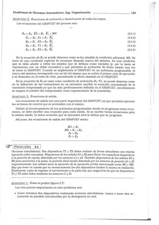Problemas de Sistemas Automáticos. Ing. Organización
APARTADO 2. Ecuaciones de activación y desactivación de todas las etapas.
Las ecuaciones del GRAFCET del proceso son:
Eo = E4 ·X3 +Eo -E1 +MS
E1 =Eo -Xl +E1 -E2
E2 =E1 -X2 +E2 -E3
E3 =E2 · Tl+E3 -E4
E4 =E3 -X3 +E4 -Eo
123
(3.3.1)
(3.3.2)
(3.3.3)
(3.3.4)
(3.3.5)
En la ecuación de Eo se puede observar como se ha añadido la condición adicional, MS. Se
trata de una condición especial de arranque llamada marca del sistema. Es una condición
que se debe añadir a todos los estados que se definan como iniciales (y, por lo tanto se
representen con un doble recuadro) y que permiten la activación de dicho estado una vez
se inicie el GRAFCET. Cuando se implementa el GRAFCET en un autómata programable, la
marca del sistema corresponde con un bit del mismo que se activa el primer ciclo de ejecución
y se desactiva en el resto de ciclo, permitiendo el efecto deseado en el GRAFCET.
En la ecuación de E3 se usan como condición de activación E2 ·TI, se puede observar como
en la definición de las transiciones no es necesario escribir la ecuación normalizada de la
transición temporizada ya que ha sido perfectamente definida en el GRAFCET, sencillamente
se emplea el nombre del temporizador como representante de la transición.
APARTADO 3. Ecuaciones de salida.
Las ecuaciones de salida son una parte importante del GRAFCET, ya que permiten ejecutar
las acciones de control que se pretenden con el mismo.
Debido al funcionamiento de los autómatas programables donde se programan estas ecua-
ciones, se debe escribir una ecuación para cada salida. Si se escribe varias ecuaciones para
la misma salida, la única ecuación que se ejecutará será la última que se programe.
Así pues, las ecuaciones de salida del GRAFCET serán:
(jjJ= 1 PROBLEMA 3.4
MI =:= E1 ·
M2=E1 + E3
Pe = E2
Pr = E3
(Acciones simultáneas). Dos dispositivos TI y T2 deben realizar de forma simultánea una misma
operación sobre una pieza. Disponemos de las señales SJ y S2 para llevar los respectivos dispositivos
a la posición de reposo, detectada por los sensores uI y u2. También disponemos de las señales BI y
B2 para acercarlos a la pieza, la posición final siendo detectada por los sensores de posición dI y d2
respectivamente. Las señales para la ejecución de la operación arriba mencionada serán MI y M2.
Hay que tener en cuenta que no necesariamente los dos dispositivos tardan lo mismo en realizarla.
Finalmente, antes de empezar el acercamiento a la pieza hay que asegurarse de que los dispositivos
TI y T2 estan listos mediante los sensores lI y l2.
APARTADO 1. Notas al grafcet (figura 3.7).
Los tres puntos importantes en este problema son:
• Como tenemos dos dispositivos realizando acciones simultáneas, vamos a tener dos se-
cuencias en paralelo introducidas por la divergencia en and.
' 1
! l
: 1
i
1 ' 1 :
' l j
¡, 1 1
1
' 1
1
!
'1
• 1
. !
 