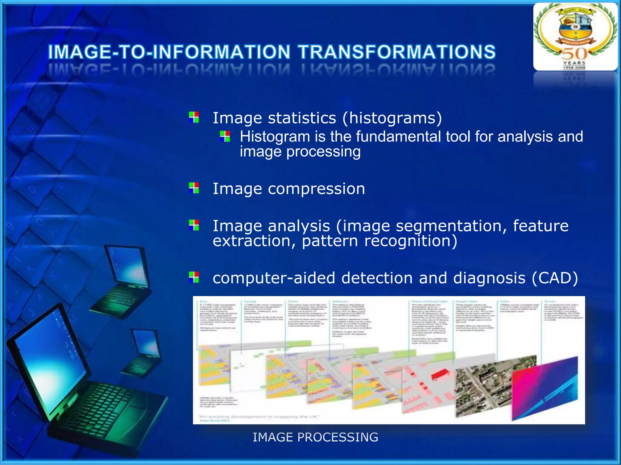 Image statistics (histograms)
Histogram is the fundamental tool for analysis and
image processing
Image compression
Image analysis (image segmentation, feature
extraction, pattern recognition)
computer-aided detection and diagnosis (CAD)

IMAGE PROCESSING

 