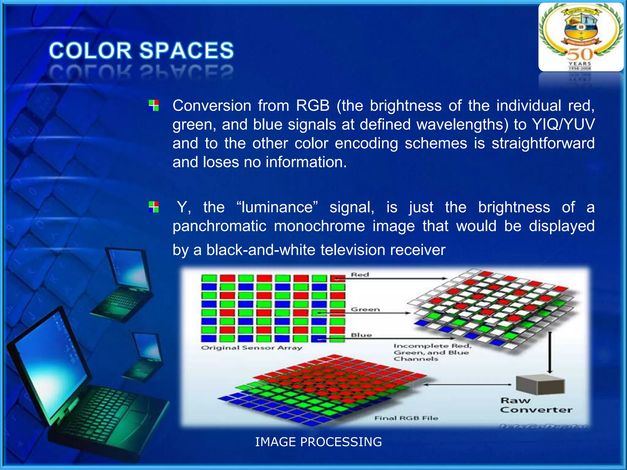 Conversion from RGB (the brightness of the individual red,
green, and blue signals at defined wavelengths) to YIQ/YUV
and to the other color encoding schemes is straightforward
and loses no information.
Y, the “luminance” signal, is just the brightness of a
panchromatic monochrome image that would be displayed
by a black-and-white television receiver

IMAGE PROCESSING

 