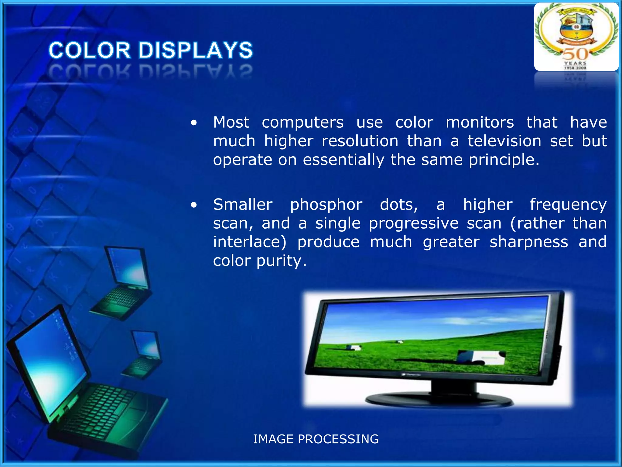 • Most computers use color monitors that have
much higher resolution than a television set but
operate on essentially the same principle.
• Smaller phosphor dots, a higher frequency
scan, and a single progressive scan (rather than
interlace) produce much greater sharpness and
color purity.

IMAGE PROCESSING

 