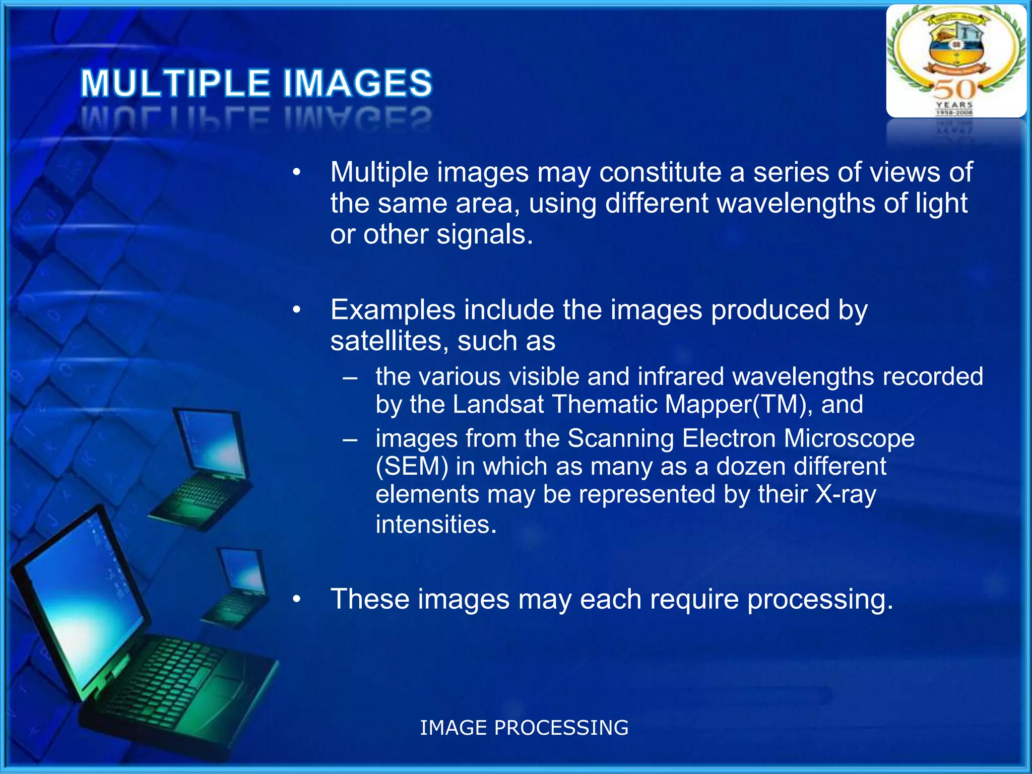 • Multiple images may constitute a series of views of
the same area, using different wavelengths of light
or other signals.
• Examples include the images produced by
satellites, such as
– the various visible and infrared wavelengths recorded
by the Landsat Thematic Mapper(TM), and
– images from the Scanning Electron Microscope
(SEM) in which as many as a dozen different
elements may be represented by their X-ray
intensities.

• These images may each require processing.

IMAGE PROCESSING

 