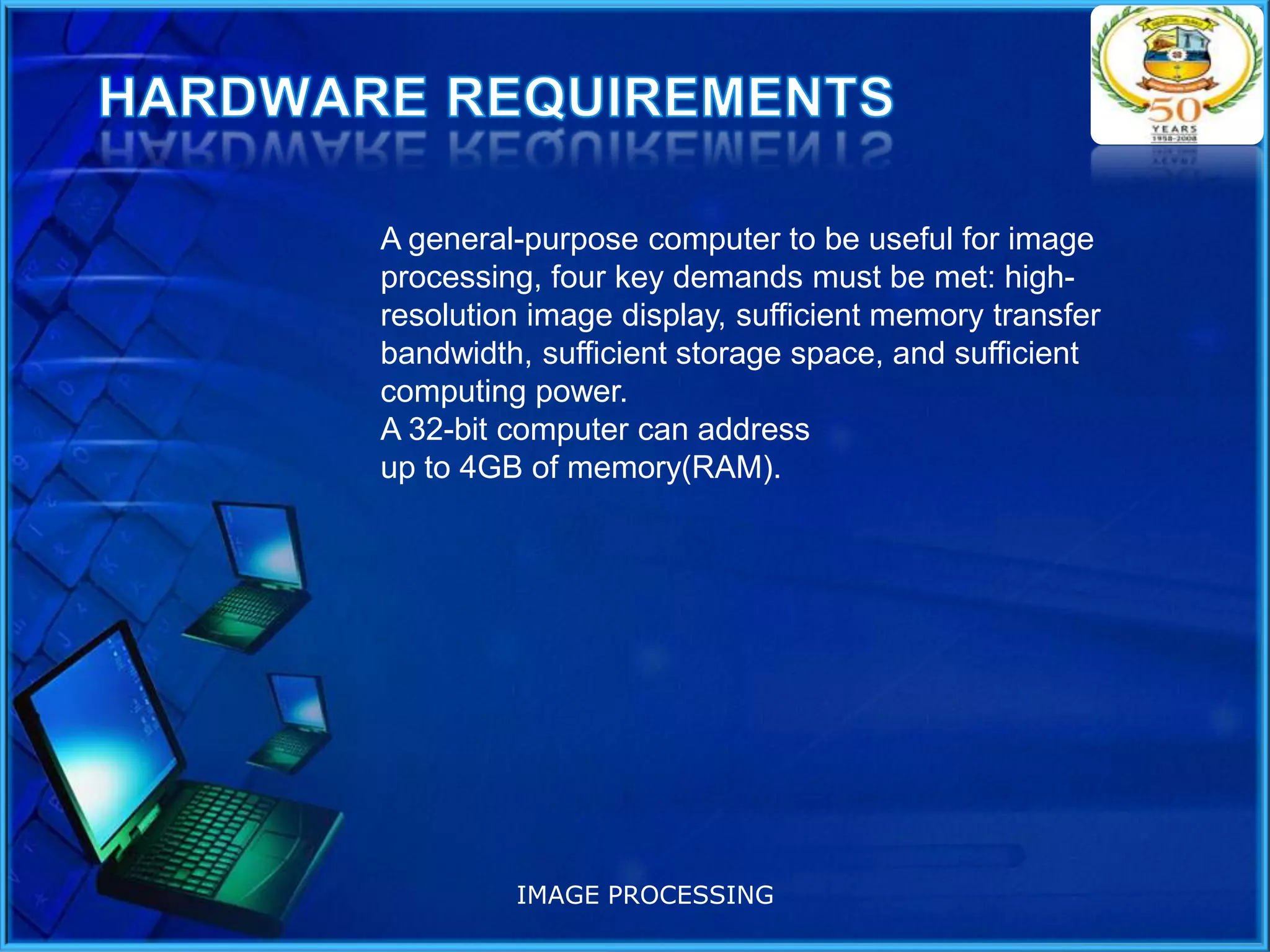A general-purpose computer to be useful for image
processing, four key demands must be met: highresolution image display, sufficient memory transfer
bandwidth, sufficient storage space, and sufficient
computing power.
A 32-bit computer can address
up to 4GB of memory(RAM).

IMAGE PROCESSING

 