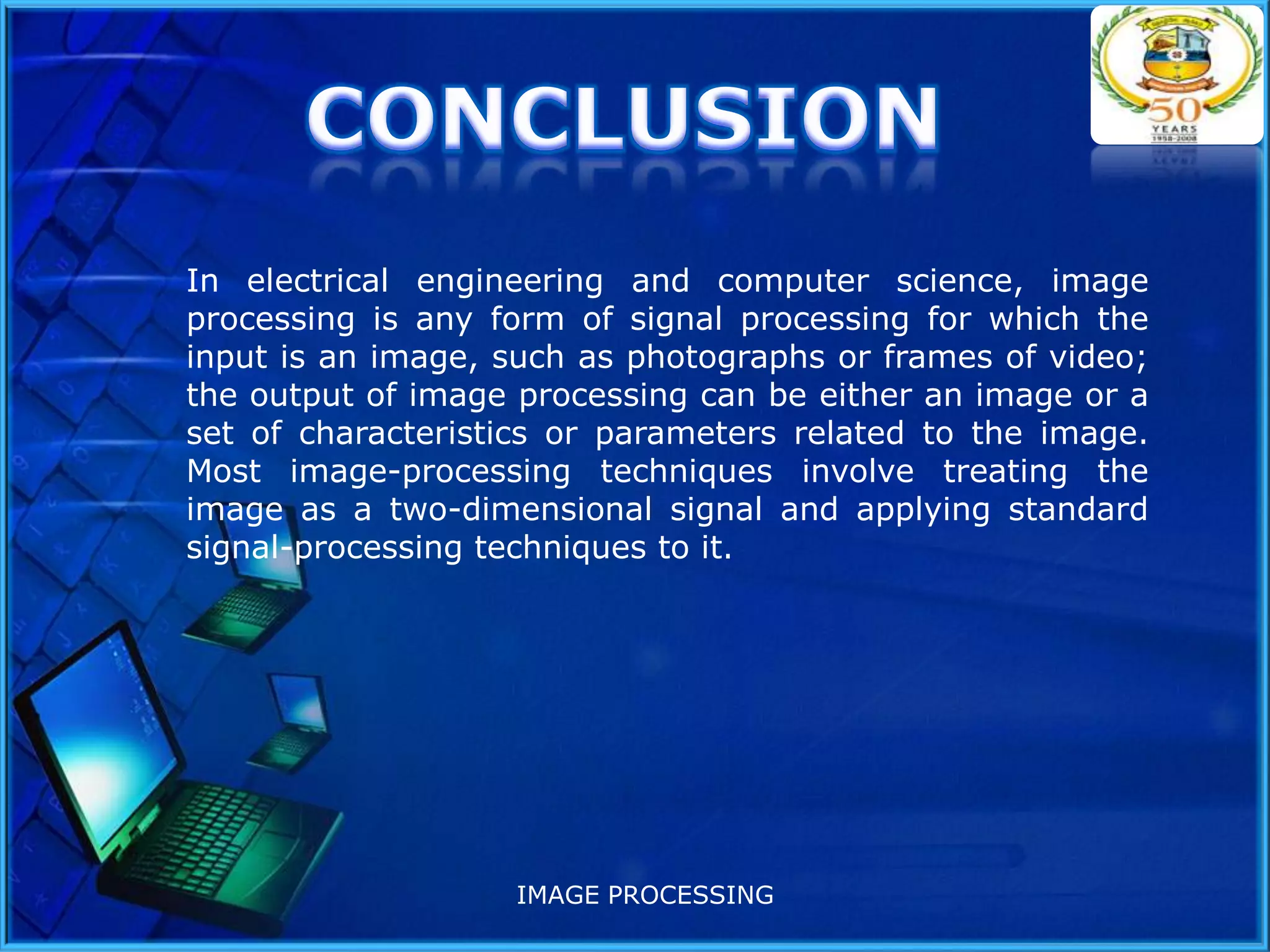 In electrical engineering and computer science, image
processing is any form of signal processing for which the
input is an image, such as photographs or frames of video;
the output of image processing can be either an image or a
set of characteristics or parameters related to the image.
Most image-processing techniques involve treating the
image as a two-dimensional signal and applying standard
signal-processing techniques to it.

IMAGE PROCESSING

 