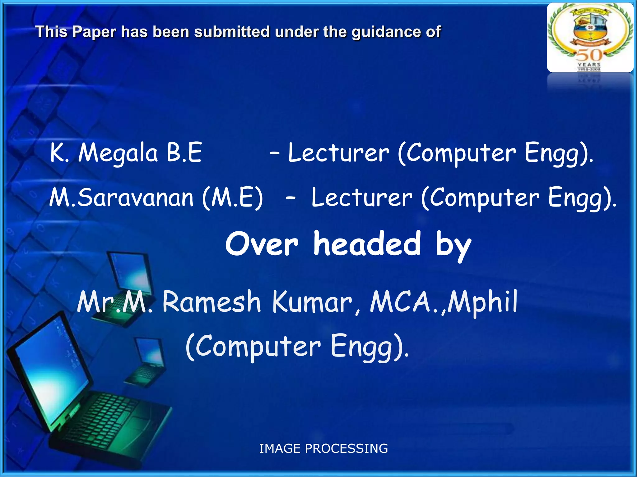This Paper has been submitted under the guidance of

K. Megala B.E

– Lecturer (Computer Engg).

M.Saravanan (M.E) – Lecturer (Computer Engg).

Over headed by
Mr.M. Ramesh Kumar, MCA.,Mphil
(Computer Engg).

IMAGE PROCESSING

 
