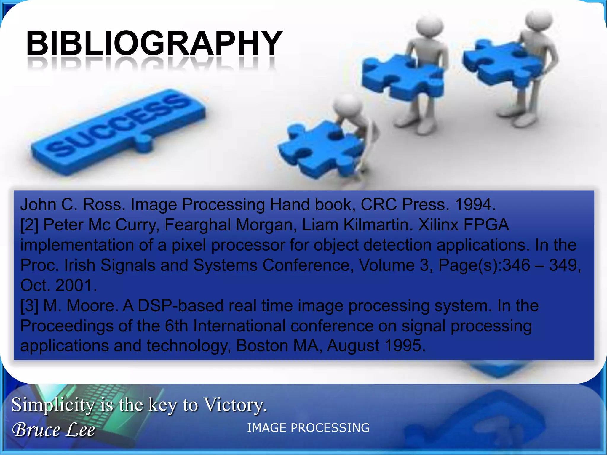 BIBLIOGRAPHY

John C. Ross. Image Processing Hand book, CRC Press. 1994.
[2] Peter Mc Curry, Fearghal Morgan, Liam Kilmartin. Xilinx FPGA
implementation of a pixel processor for object detection applications. In the
Proc. Irish Signals and Systems Conference, Volume 3, Page(s):346 – 349,
Oct. 2001.
[3] M. Moore. A DSP-based real time image processing system. In the
Proceedings of the 6th International conference on signal processing
applications and technology, Boston MA, August 1995.

Simplicity is the key to Victory.

Bruce Lee

IMAGE PROCESSING

 