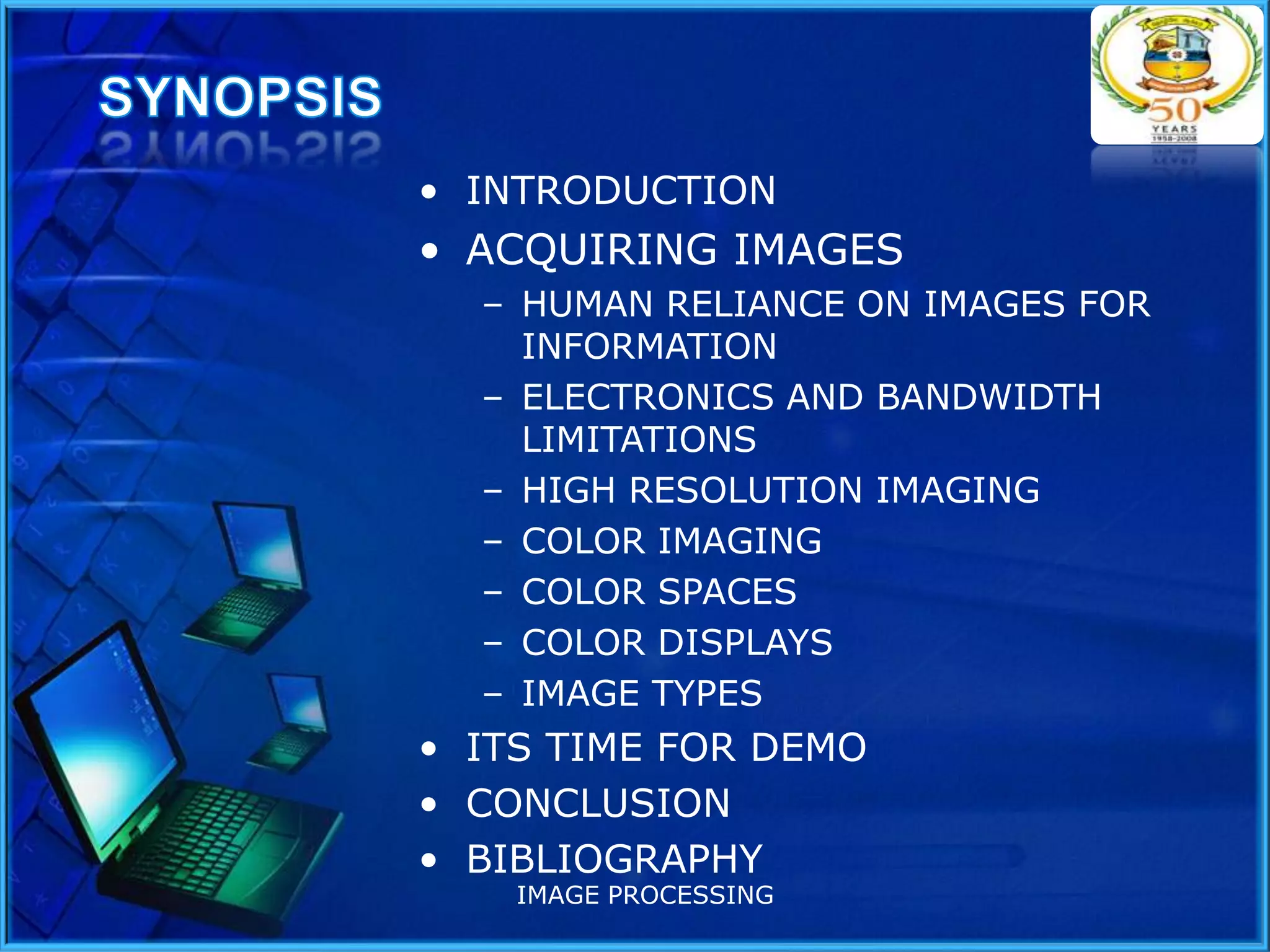 • INTRODUCTION

• ACQUIRING IMAGES
– HUMAN RELIANCE ON IMAGES FOR
INFORMATION
– ELECTRONICS AND BANDWIDTH
LIMITATIONS
– HIGH RESOLUTION IMAGING
– COLOR IMAGING
– COLOR SPACES
– COLOR DISPLAYS
– IMAGE TYPES

• ITS TIME FOR DEMO
• CONCLUSION
• BIBLIOGRAPHY
IMAGE PROCESSING

 