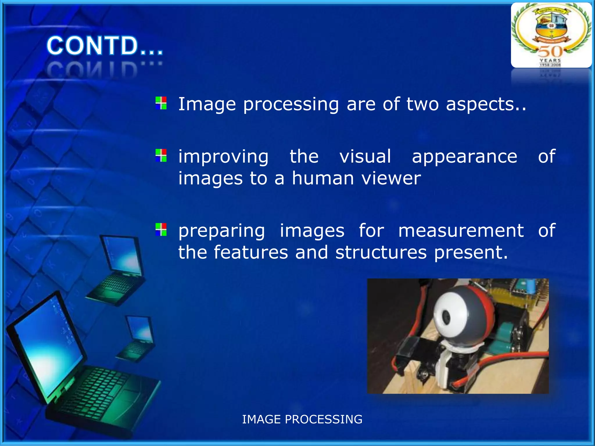 Image processing are of two aspects..

improving the visual appearance
images to a human viewer

of

preparing images for measurement of
the features and structures present.

IMAGE PROCESSING

 
