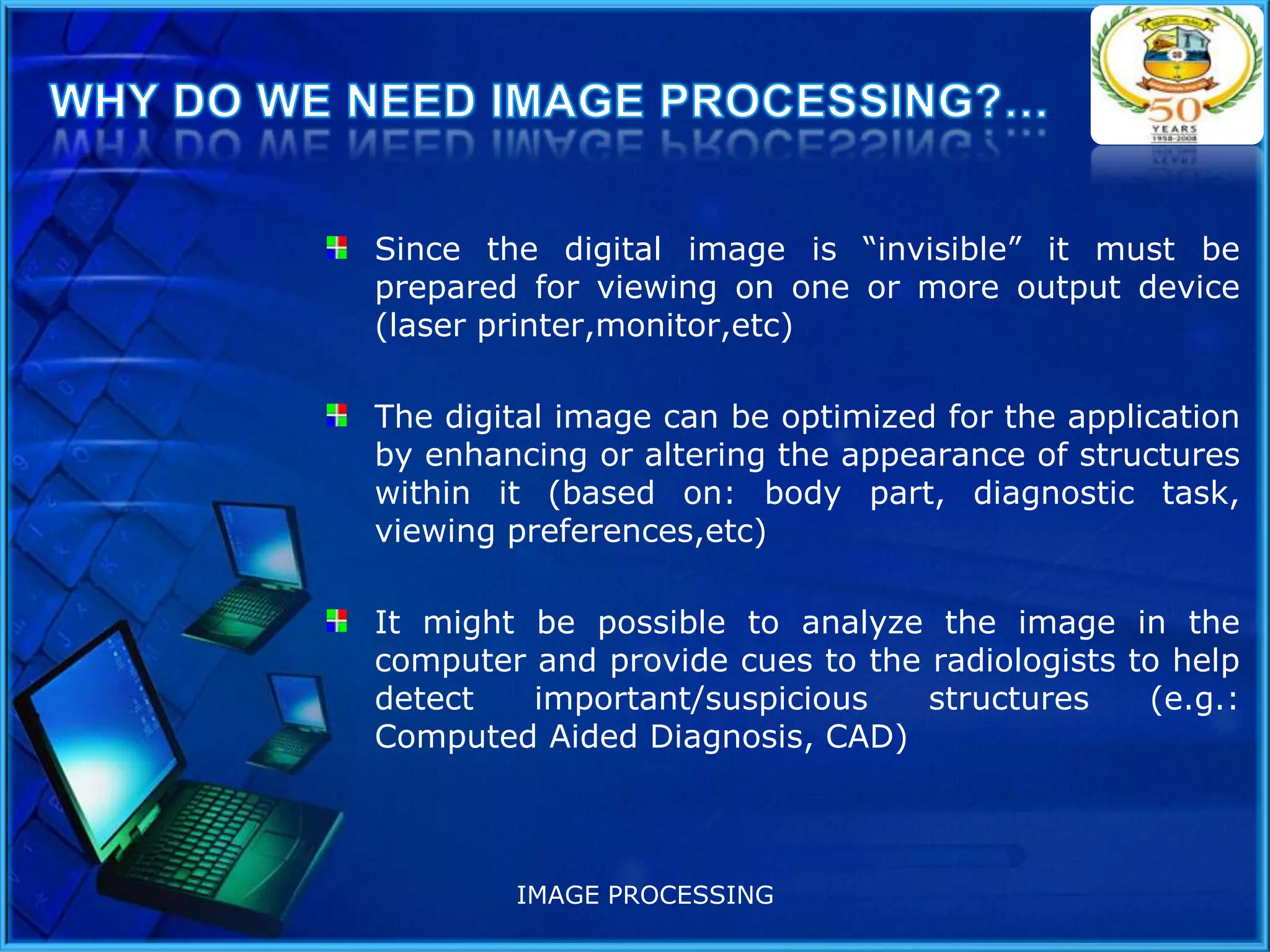 Since the digital image is “invisible” it must be
prepared for viewing on one or more output device
(laser printer,monitor,etc)
The digital image can be optimized for the application
by enhancing or altering the appearance of structures
within it (based on: body part, diagnostic task,
viewing preferences,etc)
It might be possible to analyze the image in the
computer and provide cues to the radiologists to help
detect
important/suspicious
structures
(e.g.:
Computed Aided Diagnosis, CAD)

IMAGE PROCESSING

 