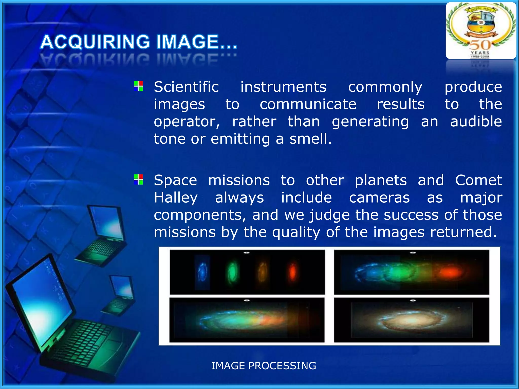 Scientific instruments commonly produce
images to communicate results to the
operator, rather than generating an audible
tone or emitting a smell.
Space missions to other planets and Comet
Halley always include cameras as major
components, and we judge the success of those
missions by the quality of the images returned.

IMAGE PROCESSING

 
