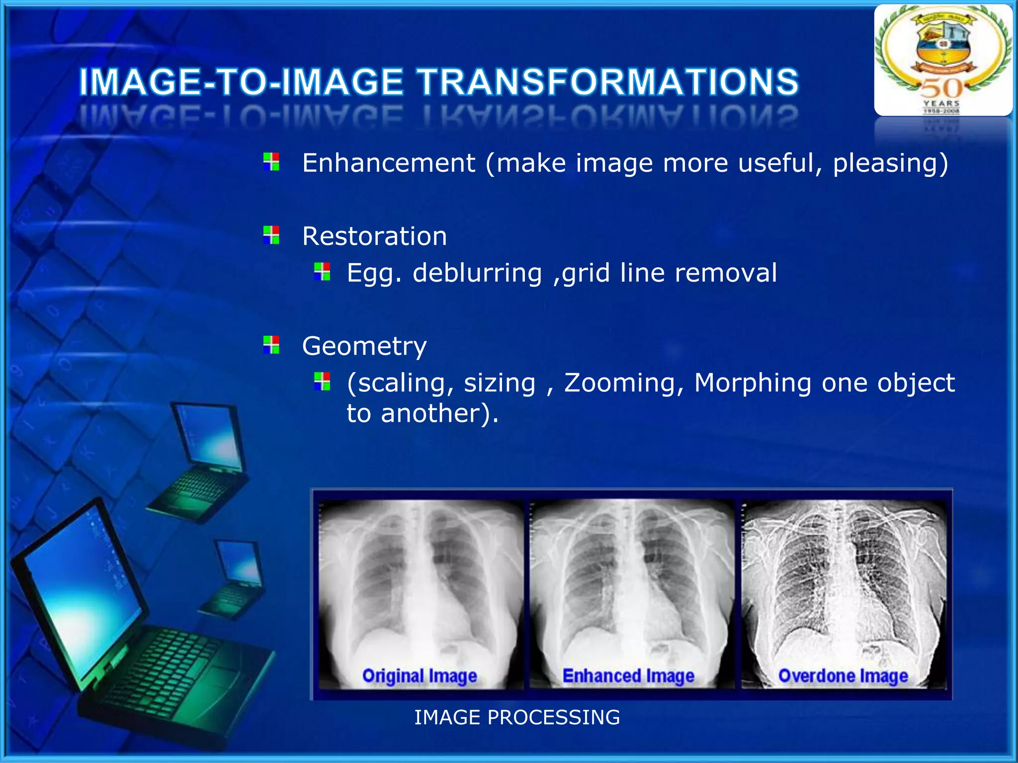 Enhancement (make image more useful, pleasing)
Restoration
Egg. deblurring ,grid line removal
Geometry
(scaling, sizing , Zooming, Morphing one object
to another).

IMAGE PROCESSING

 