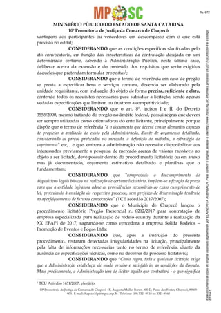 EstedocumentoécópiadooriginalassinadodigitalmenteporELAINERITAAUERBACH.Paraconferirooriginal,acesseositehttp://www.mpsc.mp.br,informeoprocesso06.2017.00006039-8eocódigo
E159A1.
fls. 672
MINISTÉRIO PÚBLICO DO ESTADO DE SANTA CATARINA
10ª Promotoria de Justiça da Comarca de Chapecó
10ª Promotoria de Justiça da Comarca de Chapecó - R. Augusta Muller Boner, 300-D, Passo dos Fortes, Chapecó, 89805-
900. E-mail:chapeco10pj@mpsc.mp.Br. Telefone: (49) 3321-9110 ou 3321-9160
vantagens aos participantes ou vencedores em descompasso com o que está
previsto no edital;
CONSIDERANDO que as condições específicas são fixadas pelo
ato convocatório, em função das características da contratação desejada em um
determinado certame, cabendo à Administração Pública, neste último caso,
deliberar acerca da extensão e do conteúdo dos requisitos que serão exigidos
daqueles que pretendam formular propostas1;
CONSIDERANDO que o termo de referência em caso de pregão
se presta a especificar bens e serviços comuns, devendo ser elaborado pela
unidade requisitante, com indicação do objeto de forma precisa, suficiente e clara,
contendo todos os requisitos necessários para subsidiar a licitação, sendo apenas
vedadas especificações que limitem ou frustrem a competitividade;
CONSIDERANDO que o art. 8º, incisos I e II, do Decreto
3555/2000, mesmo tratando do pregão no âmbito federal, possui regras que devem
ser sempre utilizadas como orientadoras do ente licitante, principalmente porque
dispõe que o termo de referência "é o documento que deverá conter elementos capazes
de propiciar a avaliação do custo pela Administração, diante de orçamento detalhado,
considerando os preços praticados no mercado, a definição de métodos, a estratégia de
suprimento" etc, , e que, embora a administração não necessite disponibilizar aos
interessados previamente a pesquisa de mercado acerca de valores razoáveis ao
objeto a ser licitado, deve possuir dentro do procedimento licitatório ou em anexo
mas já documentado, orçamento estimativo detalhado e planilhas que o
fundamentam;
CONSIDERANDO que "comprovado o descumprimento de
dispositivos legais básicos na realização de certame licitatório, impõem-se a fixação de prazo
para que a entidade infratora adote as providências necessárias ao exato cumprimento de
lei, procedendo à anulação do respectivo processo, sem prejuízo de determinação tendente
ao aperfeiçoamento de futuras convocações" (TCE acórdão 2017/2007);
CONSIDERANDO que o Município de Chapecó lançou o
procedimento licitatório Pregão Presencial n. 0212/2017 para contratação de
empresa especializada para realização de rodeio country durante a realização da
XX EFAPI de 2017, sagrando-se como vencedora a empresa Sólida Rodeios –
Promoção de Eventos e Fogos Ltda;
CONSIDERANDO que, após a instrução do presente
procedimento, restaram detectadas irregularidades na licitação, principalmente
pela falta de informações necessárias tanto no termo de referência, diante da
ausência de especificações técnicas, como no decorrer do processo licitatório;
CONSIDERANDO que “Como regra, toda e qualquer licitação exige
que a Administração estabeleça, de modo preciso e satisfatório, as condições da disputa.
Mais precisamente, a Administração tem de licitar aquilo que contratará - o que significa
1 TCU Acórdão 1631/2007, plenário.
 