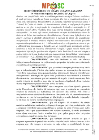 EstedocumentoécópiadooriginalassinadodigitalmenteporELAINERITAAUERBACH.Paraconferirooriginal,acesseositehttp://www.mpsc.mp.br,informeoprocesso06.2017.00006039-8eocódigo
E159A1.
fls. 673
MINISTÉRIO PÚBLICO DO ESTADO DE SANTA CATARINA
10ª Promotoria de Justiça da Comarca de Chapecó
10ª Promotoria de Justiça da Comarca de Chapecó - R. Augusta Muller Boner, 300-D, Passo dos Fortes, Chapecó, 89805-
900. E-mail:chapeco10pj@mpsc.mp.Br. Telefone: (49) 3321-9110 ou 3321-9160
dominar com tranqüilidade, todas as condições pertinentes ao objeto licitado e estabelecer
de modo preciso as cláusulas da futura contratação. Por isso, o procedimento interno se
inicia com a identificação da necessidade a ser atendida, a apuração das soluções técnica e
Tribunal de Contas da União 24 economicamente viáveis, a configuração do futuro
contrato e, por fim, a conformação do procedimento destinado à contratação. (...) É
imperioso insistir sobre a relevância dessa etapa interna, antecedente à elaboração do ato
convocatório. (...) A mens legis consiste precisamente em impor à Administração o dever de
abster-se de licitar impensadamente, descuidadamente. Caracterizasse infração séria aos
deveres inerentes à atividade administrativa a ausência da adoção das providências
indispensáveis à avaliação precisa e profunda das necessidades e das soluções que serão
implementadas posteriormente. (...) (...) Caracteriza-se sério vício quando se evidencia que
a Administração desencadeou a licitação sem ter cumprido essas providências prévias,
assumindo o risco de insucesso, controvérsias e litígios.” (grifos nossos) Assim, esse
conjunto de informações que deve estar disponível antes da decisão de contratar compõe o
projeto básico, que é peça fundamental para a demonstração da viabilidade e conveniência
da contratação” (TCU. Acórdão 2684/2008 Plenário - Voto do Ministro Relator);
CONSIDERANDO que tais omissões e falta de clareza
influenciaram diretamente na realização das propostas, inclusive na avaliação da
exequibilidade dessas propostas;
CONSIDERANDO que, quando da interposição de recurso, ainda
que a Administração Pública não tenha acatado as informações da empresa
vencedora, transcreveu-as no parecer jurídico apresentado, dando a entender que
seria possível a realização de alguns itens (publicidade em camarotes e aumento
do número de camarotes) e que isso somente foi negado posteriormente, em data
muito próxima ao evento, e aqui não se questiona a legalidade dessa vedação
diante da previsão expressa do edital acerca do tema;
CONSIDERANDO que a empresa vencedora, quando presente
nesta Promotoria de Justiça, já informou que, com a ausência de patrocínio
oriundo do exercício da publicidade em qualquer das formas, bem como a
impossibilidade de aumento do número de camarotes, não há como efetivamente
prestar um serviço de boa qualidade ao Município pelo valor licitado, colocando-
se em risco até mesmo o dinheiro público empregado;
CONSIDERANDO que há suspeita da existência de certos
conluios na licitação, motivados politicamente ou por parcerias profissionais, pois
a empresa vencedora teria compartilhado o esboço de uma proposta com outra
empresa, ainda que possivelmente sem valores expressos, e sendo justamente
essas duas empresas dentre aquelas três que, pelos preços das propostas
apresentados, seguiram para a fase de lances;
CONSIDERANDO que também existem indícios de que a
empresa representante possui uma relação comercial muito íntima com uma outra
empresa que não venceu o certame, ou seja, existe a possibilidade de que
 
