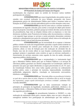 EstedocumentoécópiadooriginalassinadodigitalmenteporELAINERITAAUERBACH.Paraconferirooriginal,acesseositehttp://www.mpsc.mp.br,informeoprocesso06.2017.00006039-8eocódigo
E159A1.
fls. 674
MINISTÉRIO PÚBLICO DO ESTADO DE SANTA CATARINA
10ª Promotoria de Justiça da Comarca de Chapecó
10ª Promotoria de Justiça da Comarca de Chapecó - R. Augusta Muller Boner, 300-D, Passo dos Fortes, Chapecó, 89805-
900. E-mail:chapeco10pj@mpsc.mp.Br. Telefone: (49) 3321-9110 ou 3321-9160
manifestações das empresas sejam no sentido de favorecer outras também
participantes do certame;
CONSIDERANDO que essas irregularidades não podem mais ser
sanadas com eventual realização de nova licitação, porquanto não houve
planejamento prévio da Administração Pública para iniciar e terminar todas as
licitações da EFAPI com a devida antecedência para se evitar situações como essa;
CONSIDERANDO que não há como salvar o certame mediante o
acionamento do segundo colocado, para aceitar a execução do objeto pelo mesmo
preço da proposta vencedora, primeiro porque já existem dúvidas acerca da lisura
do procedimento, haja vista as relações íntimas entre as empresas e o teor das
denúncias recebidas nesta Promotoria de Justiça sobre favorecimentos e conluios,
e em segundo lugar porque os serviços a serem prestados demandam contratos
anteriores e planejamento por parte do contratado, afinal, trata-se da realização de
um rodeio country com as mais diversas atividades;
CONSIDERANDO que há necessidade de se sopesar o interesse
público violado em razão das irregularidades apuradas e aquele ainda existente na
possível manutenção do contrato para realização do evento, prevalecendo o
primeiro, afinal, se trata de licitação para não realização de atividade fim do
Estado, mas sim de evento alheio às suas funções constitucionais, inexistindo
qualquer prejuízo à população como existiria se aqui se estivesse analisando o
fornecimento de serviços essenciais como aqueles da área da saúde, educação,
segurança pública, dentre outros;
CONSIDERANDO que a recomendação é o instrumento legal
que o Ministério Público detém para que os Poderes Públicos e os serviços de
relevância pública garantam aos direitos assegurados na Constituição, cabível no
presente caso para que sejam obedecidas as regras preconizadas no art. 37, caput,
da Constituição Federal, bem como todas aquelas previstas no ordenamento
jurídico pátrio, como o princípio da isonomia, impessoalidade, moralidade,
publicidade, julgamento objetivo, vinculação ao instrumento convocatório,
eficiência e celeridade;
CONSIDERANDO que "detectadas falhas em procedimento licitatório
no qual não se apurou dano ao erário, tampouco se vislumbrou dolo ou má-fé na atuação
dos responsáveis, cumpre expedir determinações corretivas à entidade", conforme TCU
Acórdão 2664/2007;
CONSIDERANDO que os fatos caracterizam violação ao
princípios da princípios da legalidade, moralidade, publicidade, eficiência e da
competitividade, o Ministério Público de Santa Catarina RECOMENDA a adoção
das seguintes providências:
A) a anulação do procedimento licitatório n. 212/2017, e a não
realização de contratação direta para o mesmo objeto, uma vez que a situação de
emergência também teve participação da administração que não realizou o
 