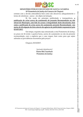 EstedocumentoécópiadooriginalassinadodigitalmenteporELAINERITAAUERBACH.Paraconferirooriginal,acesseositehttp://www.mpsc.mp.br,informeoprocesso06.2017.00006039-8eocódigo
E159A1.
fls. 675
MINISTÉRIO PÚBLICO DO ESTADO DE SANTA CATARINA
10ª Promotoria de Justiça da Comarca de Chapecó
10ª Promotoria de Justiça da Comarca de Chapecó - R. Augusta Muller Boner, 300-D, Passo dos Fortes, Chapecó, 89805-
900. E-mail:chapeco10pj@mpsc.mp.Br. Telefone: (49) 3321-9110 ou 3321-9160
certame com a devida antecedência bem como não descreveu adequadamente o
termo de referência – anexo – do objeto da licitação;
B) Em razão do princípio publicidade e transparência, a
publicação de aviso acerca do acatamento da presente Recomendação no site
oficial do Município, com link de acesso à integralidade deste documento, bem
como a publicação de aviso acerca do acatamento presente Recomendação nos
meios de divulgação da feira através da agência de publicidade responsável pela
EFAPI 2017;
Em tempo, requisita seja comunicada a esta Promotoria de Justiça,
no prazo de 24 (vinte e quatro) horas, acerca do acatamento ou não da presente
recomendação, com a urgência que o caso requer, bem como para que sejam
adotadas as providências necessárias pelo parquet.
Chapecó, 05/10/2017.
[assinado digitalmente]
Elaine Rita Auerbach
Promotora de Justiça
 
