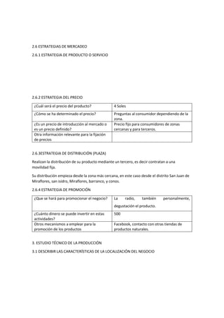 2.6 ESTRATEGIAS DE MERCADEO
2.6.1 ESTRATEGIA DE PRODUCTO O SERVICIO
2.6.2 ESTRATEGIA DEL PRECIO
¿Cuál será el precio del producto? 4 Soles
¿Cómo se ha determinado el precio? Preguntas al consumidor dependiendo de la
zona.
¿Es un precio de introducción al mercado o
es un precio definido?
Precio fijo para consumidores de zonas
cercanas y para terceros.
Otra información relevante para la fijación
de precios
2.6.3ESTRATEGIA DE DISTRIBUCIÓN (PLAZA)
Realizan la distribución de su producto mediante un tercero, es decir contratan a una
movilidad fija.
Su distribución empieza desde la zona más cercana, en este caso desde el distrito San Juan de
Miraflores, san isidro, Miraflores, barranco, y conos.
2.6.4 ESTRATEGIA DE PROMOCIÓN
¿Que se hará para promocionar el negocio? La radio, también personalmente,
degustación el producto.
¿Cuánto dinero se puede invertir en estas
actividades?
500
Otros mecanismos a emplear para la
promoción de los productos
Facebook, contacto con otras tiendas de
productos naturales.
3. ESTUDIO TÉCNICO DE LA PRODUCCIÓN
3.1 DESCRIBIR LAS CARACTERÍSTICAS DE LA LOCALIZACIÓN DEL NEGOCIO
 