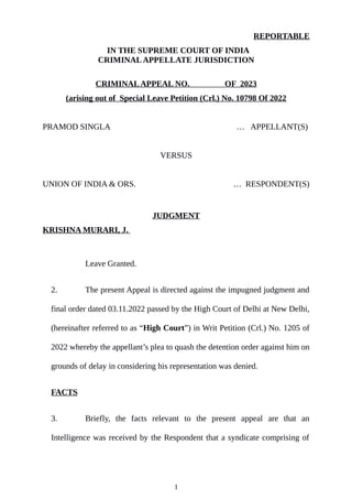 REPORTABLE
IN THE SUPREME COURT OF INDIA
CRIMINALAPPELLATE JURISDICTION
CRIMINALAPPEAL NO. OF 2023
(arising out of Special Leave Petition (Crl.) No. 10798 Of 2022
PRAMOD SINGLA … APPELLANT(S)
VERSUS
UNION OF INDIA & ORS. … RESPONDENT(S)
JUDGMENT
KRISHNA MURARI, J.
Leave Granted.
2. The present Appeal is directed against the impugned judgment and
final order dated 03.11.2022 passed by the High Court of Delhi at New Delhi,
(hereinafter referred to as “High Court”) in Writ Petition (Crl.) No. 1205 of
2022 whereby the appellant’s plea to quash the detention order against him on
grounds of delay in considering his representation was denied.
FACTS
3. Briefly, the facts relevant to the present appeal are that an
Intelligence was received by the Respondent that a syndicate comprising of
1
 