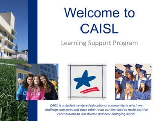 CAISL is a student-centered educational community in which we
challenge ourselves and each other to do our best and to make positive
contributions to our diverse and ever-changing world.
Welcome to
CAISL
Learning Support Program
 