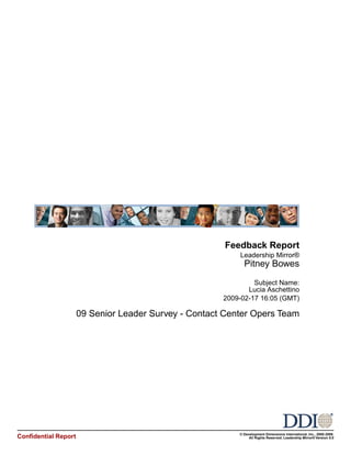 Feedback Report
                                                            Leadership Mirror®
                                                             Pitney Bowes

                                                                Subject Name:
                                                              Lucia Aschettino
                                                       2009-02-17 16:05 (GMT)

                      09 Senior Leader Survey - Contact Center Opers Team




                                                           © Development Dimensions International, Inc., 2000-2008.
Confidential Report                                             All Rights Reserved. Leadership Mirror® Version 5.0
 