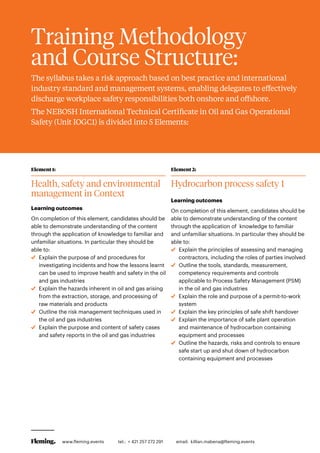 Training Methodology
and Course Structure:
The syllabus takes a risk approach based on best practice and international
industry standard and management systems, enabling delegates to effectively
discharge workplace safety responsibilities both onshore and offshore.
The NEBOSH International Technical Certificate in Oil and Gas Operational
Safety (Unit IOGC1) is divided into 5 Elements:
Element 1:
Health, safety and environmental
management in Context
Learning outcomes
On completion of this element, candidates should be
able to demonstrate understanding of the content
through the application of knowledge to familiar and
unfamiliar situations. In particular they should be
able to:
	 Explain the purpose of and procedures for
investigating incidents and how the lessons learnt
can be used to improve health and safety in the oil
and gas industries
	 Explain the hazards inherent in oil and gas arising
from the extraction, storage, and processing of
raw materials and products
	Outline the risk management techniques used in
the oil and gas industries
	 Explain the purpose and content of safety cases
and safety reports in the oil and gas industries
Element 2:
Hydrocarbon process safety 1
Learning outcomes
On completion of this element, candidates should be
able to demonstrate understanding of the content
through the application of knowledge to familiar
and unfamiliar situations. In particular they should be
able to:
	 Explain the principles of assessing and managing
contractors, including the roles of parties involved
	Outline the tools, standards, measurement,
competency requirements and controls
applicable to Process Safety Management (PSM)
in the oil and gas industries
	 Explain the role and purpose of a permit-to-work
system
	 Explain the key principles of safe shift handover
	 Explain the importance of safe plant operation
and maintenance of hydrocarbon containing
equipment and processes
	Outline the hazards, risks and controls to ensure
safe start up and shut down of hydrocarbon
containing equipment and processes
www.fleming.events tel.: + 421 257 272 291 	 email: killian.mabena@fleming.events
 