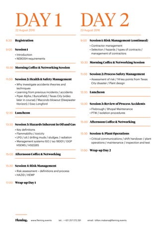 DAY 1 DAY 222 August 2016 23 August 2016
8:30	Registration
9:00	 Session 1
• Introduction
• NEBOSH requirements
10:30	 Morning Coffee & Networking Session
11:00	 Session 2: Health & Safety Management
• Why investigate accidents theories and
techniques
• Learning from previous incidents / accidents
• Piper Alpha / Buncefield / Texas City (video
later in course) / Macondo blowout (Deepwater
Horizon) / Esso Longford
12:30	Luncheon
13:30	 Session 3: Hazards Inherent in Oil and Gas
• Key definitions
• Flammability / toxicity
• LPG / oil / drilling muds / sludges / radiation
• Management systems ISO / iso 18001 / OGP
HSEMS / HS(G)65
15:00	 Afternoon Coffee & Networking
15:30	 Session 4: Risk Management
• Risk assessment – definitions and process
• HAZID / HEMP
17:00	 Wrap-up Day 1
9:00	 Session 1: Risk Management (continued)
• Contractor management
• Selection / hazards / types of contracts /
management of contractors
10:30	 Morning Coffee & Networking Session
11:00	 Session 2: Process Safety Management
• Assessment of risk / 14 key points from Texas
City disaster / Plant design
12:30	Luncheon
13:30	 Session 3: Review of Process Accidents
• Flixbrough / Bhopal Maintenance
• PTW / isolation procedures
15:00	 Afternoon Coffee & Networking
15:30	 Session 4: Plant Operations
• Critical communications / shift handover / plant
operations / maintenance / inspection and test
17:00	 Wrap-up Day 2
www.fleming.events tel.: + 421 257 272 291 	 email: killian.mabena@fleming.events
 