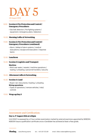 DAY 526 August 2016
9:00	 Session 1: Fire Protection and Control /
Emergency Procedures
• Gas leak detection / fire fighting systems /
equipment / emergency plans / detection
10:30	 Morning Coffee & Networking
11:00	 Session 2: Fire Protection and Control /
Emergency Procedures (continued)
• Alarm / defeat of alarm systems / medical
evacuations / escape and evacuation / response
teams
12:30	Luncheon
13:30	 Session 3: Logistics and Transport
Maritime
• Work over water / vessels / maritime operations /
loading / unloading / personnel transfers / security
15:00	 Afternoon Coffee & Networking
15:30	 Session 4: Land
• Road / rail / documents / loading / unloading
Diving operations
• Types of operations / remove vehicles / risks/
controls
17:00	 Wrap-up Day 5
Assessment and Certification:
	 Day 6, 27 August 2016 at 1:30pm
Unit IOGC1 is assessed by a 2 hour written examination marked by external examiners appointed by NEBOSH.
NEBOSH issue a qualification certificate once a Candidate has achieved at least a Pass grade.
www.fleming.events tel.: + 421 257 272 291 	 email: killian.mabena@fleming.events
 