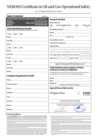 NEBOSH Certificate in Oil and Gas Operational Safety
22 - 27 August 2016 | Accra, Ghana
Terms and Conditions:
1.	 Payment terms. Fleming Gulf FZE (hereinafter as “FG”) requires the full payment of the invoiced amount within 7 working days
from the issue date of the invoice. FG reserves the right to refuse entry to any client who does not pay the invoice in full and on
time. If the payment is not received on FG’s account on the seventh day from the date of the issue of the invoice, FG is entitled
to charge the Client an overdue interest of 5% p.a. for every day, for which the Cleint’s payment is overdue. The registration fee
includes: conference documentation, admission to all conference sessions, lunches and refreshments, admission to networking
social breaks during the event. The registration fee does not include: travel, hotel accommodation, transfers or insurance..
2.	Hotel accommodation. Overnight accommodation is not included in the registration fee. A reduced rate may be available at the
hotel hosting the event. The reservation form will be sent to the client after the venue has been confirmed, but no later than one
month before the event begins.
3.	 Cancellation by client. The client has the right to cancel his/her participation in the event. Cancellation must be received by FG in
writing, either by mail or fax. If the client cancels with more than one month’s advance notice before the start of the event, FG shall
be entitled to retain and charge 50% of the amount payable for participation in the event. If the client cancels with one month’s (or
less) advance notice, or fails to attend the event, then the client shall not be entitled to any refund. Failure to attend an event shall
not excuse a client from owing the full amount of the registration fee. A copy of the conference notes from the event will be sent to
the client after the event is over in case of cancellation by the client.
4.	Cancellation by FG. While every reasonable effort is made to adhere to the advertised program, circumstances can arise which
may cause changes in the program, including but not limited to changes in the content, date(s), location or venue, or special
features of the planned event. Such circumstances include but are not limited to acts of terrorism, war, extreme weather conditions,
compliance with government requests, orders and legal requirements, failure of third party suppliers to timely deliver, and failure
to register the minimum target amount of attendees for a given event. FG reserves the right to change the content, date(s), location
or venue and/or special features of an event, to merge the event with another event, or to postpone it or cancel it entirely as
appropriate under the circumstances. Client agrees that FG shall not be liable for any cost, damage or expense which may be
incurred by client as a consequence of the event being so changed, merged, postponed or cancelled and client agrees to hold FG
harmless and to indemnify FG in case of liability caused by any such changes, mergers, postponements or cancellations.
5.	Cancellation of the event. In case FG cancels an event, then FG may offer the client a full credit up to the amount actually paid by
the client to FG. This credit shall be valid for up to one year from the issue date of the invoice to attend any FG-sponsored events.
The client shall not be entitled to this credit as a contractual right.
6.	Client’s identification information. By signing of this sales contract and these terms and conditions the client gives full right to EP
to share the client’s identification information such as, but not limited to, client’s name, address, email addresses, phone numbers
and names of representatives with third parties, which participated on the same event as the client.
7.	Governing law. This contract shall be governed and construed in accordance with the laws of UAE (not including its conflict of laws
provisions). Any disputes arising out of this contract shall be brought before the courts of the UAE situated in the city of Dubai in the
UAE. At its sole discretion, FG may elect to bring any dispute arising under this contract to the jurisdiction of the courts in which the
client’s offices are located.
8.	Indemnification. To the fullest extent permitted by the law, you agree to protect, indemnify, defend and hold harmless FG, its
owners, managers, partners, subsidiaries, affiliates, officers, directors, employees and agents, from and against any and all claims,
losses or damages to persons or property, governmental charges or fines, penalties, and costs (including reasonable attorney’s
fees) (collectively “the Claims”), in any way arising out of or relating to the event that is the subject of this contract, and regardless
of negligence, included but not limited to, Claims arising out of the negligence, gross negligence or intentional misconduct of
FG employees, agents, contractors, and attendees; provided, however, that nothing in this indemnification shall require you to
indemnify FG Indemnified parties for that portion of any Claim arising out of the sole negligence, gross negligence or intentional
misconduct of the FG parties.
9.	Other currencies. In case that client requests payment in other than official currency (USD), FG reserves the right to apply 8%
currency risk surcharge to the actual exchange rate.
10.	Other Conditions. Any terms or conditions contained in the client’s acceptance which contradict or are different from the terms and
conditions of this registration document shall not become part of the contract unless individually negotiated with FG and expressly
accepted by FG.
Sales Contract BATD189
Please complete this form and send it back to:
Phone: + 421 257 272 291
E-mail to:killian.mabena@fleming.events
or FAX:  + 421 255 644 490
Client Identification Details
(Please complete form IN CAPITAL LETTERS for each client)
Ms 	 Mrs 	 Mr
Name: 
Job Title: 
Email: 
Ms 	 Mrs 	 Mr
Name: 
Job Title: 
Email: 
Ms 	 Mrs 	 Mr
Name: 
Job Title: 
Email: 
Company/Organisation Details
Name: 
Contact person: 
Email: 
Address: 
City: 
Country: 
Phone: 
Website: 
Payment Method
Please debit my
Visa Eurocard / Mastercard Amex Diners club
	 	 	 	
Card Billing Address: 
Street: 
City: 
Post/Zip Code
Card Holder´s Name: 
Card Holder´s Signature: 
Card Number:
Visa CVC Number or Eurocard/Mastercard CVV Number or Amex DBC
3 or 4 digit code on the back or front of the card
Valid from  Expiry Date 
I agree to Fleming Gulf FZE debiting my card.
Authorization and Acceptance of Sales
Contract  Terms  Conditions
I hereby declare I am authorised to sign this contract and terms
 conditions in the name of the company/organisation:

Name: 
Date: 
Signature: 
Booking is invalid without a signature
Agreed Price of the Service
Delegate Price	  $ 3499
per delegate
$ 23 administration charge will be applied
Payment is required within 7 working days
In the name of Fleming Gulf FZE I hereby declare Fleming.
will adhere to this sales contract  terms  conditions
Martin Valovsky, CEO
6C49B532
 