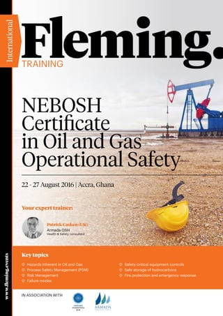 Your expert trainer:
Training
www.fleming.events
22 - 27 August 2016 | Accra, Ghana
International
In Association with
Patrick Casken (UK)
Armada OSH
Health & Safety consultant
NEBOSH
Certificate
in Oil and Gas
Operational Safety
Key topics
	Hazards Inherent in Oil and Gas
	 Process Safety Management (PSM)
	Risk Management
	 Failure modes
	Safety critical equipment controls
	Safe storage of hydrocarbons
	 Fire protection and emergency response
Accredited Centre
814
 