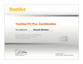 TestOut PC Pro® Certification
This certifies that: Ricardo Montero
has successfully passed the TestOut PC Pro Certification exam.
TestOut PC Pro Certification is evidence of your ability to install,
manage, repair, and troubleshoot PC hardware and
Windows operating system software.
Date: 6/14/2013
Candidate ID: U77T
Certificate ID: C8E2
www.testout.com
Randy Archbald
DeVry University - Midtown Manhatten
 