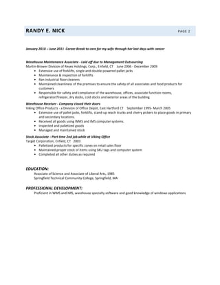 RANDY E. NICK PAGE 2
January 2010 – June 2011 Career Break to care for my wife through her last days with cancer
Warehouse Maintenance Associate - Laid off due to Management Outsourcing
Martin-Brower Division of Reyes Holdings, Corp., Enfield, CT June 2006 - December 2009
• Extensive use of forklifts, single and double powered pallet jacks
• Maintenance & inspection of forklifts
• Ran industrial floor cleaners
• Maintained cleanliness of the premises to ensure the safety of all associates and food products for
customers
• Responsible for safety and compliance of the warehouse, offices, associate function rooms,
refrigerator/freezer, dry docks, cold docks and exterior areas of the building
Warehouse Receiver - Company closed their doors
Viking Office Products - a Division of Office Depot, East Hartford CT September 1995- March 2005
• Extensive use of pallet jacks, forklifts, stand-up reach trucks and cherry pickers to place goods in primary
and secondary locations.
• Received all goods using WMS and IMS computer systems.
• Inspected and palletized goods
• Managed and maintained stock
Stock Associate - Part time 2nd job while at Viking Office
Target Corporation, Enfield, CT 2003
• Palletized products for specific zones on retail sales floor
• Maintained proper stock of items using SKU tags and computer system
• Completed all other duties as required
EDUCATION:
Associate of Science and Associate of Liberal Arts, 1985
Springfield Technical Community College, Springfield, MA
PROFESSIONAL DEVELOPMENT:
Proficient in WMS and IMS, warehouse specialty software and good knowledge of windows applications
 