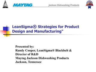LeanSigma® Strategies for Product
Design and Manufacturing"
Presented by:
Randy Cooper, LeanSigma® Blackbelt &
Director of R&D
Maytag Jackson Dishwashing Products
Jackson, Tennessee
 