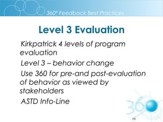 360º Feedback Best Practices

Level 3 Evaluation
Kirkpatrick 4 levels of program
evaluation
Level 3 – behavior change
Use 360 for pre-and post-evaluation
of behavior as viewed by
stakeholders
ASTD Info-Line
19

 