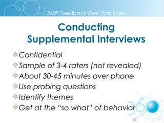 360º Feedback Best Practices

Conducting
Supplemental Interviews
Confidential
Sample of 3-4 raters (not revealed)
About 30-45 minutes over phone
Use probing questions
Identify themes
Get at the “so what” of behavior
30

 