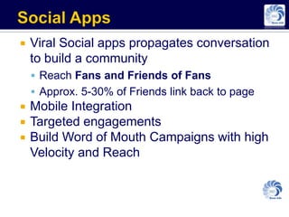    Viral Social apps propagates conversation
    to build a community
     Reach Fans and Friends of Fans
     Approx. 5-30% of Friends link back to page
   Mobile Integration
   Targeted engagements
   Build Word of Mouth Campaigns with high
    Velocity and Reach
 