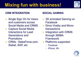CRM INTEGRATION              SOCIAL GAMING

 Single Sign On for Users    3D animated Gaming on
  and customers across         Facebook
  Social Media and CRMS       Drive Virality and Micro-
 Capture Social Media         transactions
  Interactions for Lead       Integration with CRMS
  Generations and              through 360BA
  Promotions                   Framework
 CRMs : SalesForce.com,      Platforms supported:
  Siebel, SAP, etc                Facebook
                                  iPhone, Wii
 