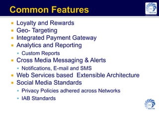    Loyalty and Rewards
   Geo- Targeting
   Integrated Payment Gateway
   Analytics and Reporting
     Custom Reports
   Cross Media Messaging & Alerts
     Notifications, E-mail and SMS
   Web Services based Extensible Architecture
   Social Media Standards
     Privacy Policies adhered across Networks
     IAB Standards
 