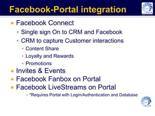    Facebook Connect
     Single sign On to CRM and Facebook
     CRM to capture Customer interactions
      ▪ Content Share
      ▪ Loyalty and Rewards
      ▪ Promotions
   Invites & Events
   Facebook Fanbox on Portal
   Facebook LiveStreams on Portal
       ▪ *Requires Portal with Login/Authentication and Database
 