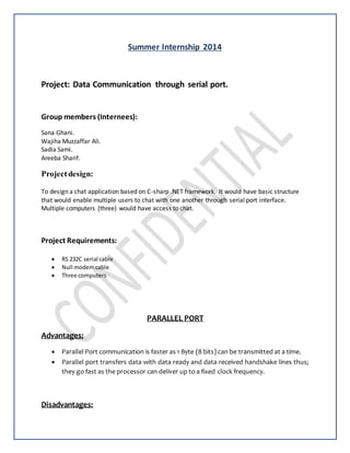 Summer Internship 2014
Project: Data Communication through serial port.
Group members (Internees):
Sana Ghani.
Wajiha Muzzaffar Ali.
Sadia Sami.
Areeba Sharif.
Projectdesign:
To design a chat application based on C-sharp .NET framework. It would have basic structure
that would enable multiple users to chat with one another through serial port interface.
Multiple computers (three) would have access to chat.
Project Requirements:
 RS 232C serial cable
 Null modemcable
 Three computers
PARALLEL PORT
Advantages:
 Parallel Port communication is faster as 1 Byte (8 bits) can be transmitted at a time.
 Parallel port transfers data with data ready and data received handshake lines thus;
they go fast as the processor can deliver up to a fixed clock frequency.
Disadvantages:
 