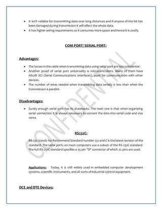  It isn’t reliable for transmitting data over long distances and if anyone of the bit has
been damaged during transmission it will affect the whole data.
 It has higher wiring requirements so it consumes more space and hence it is costly.
COM PORT/ SERIAL PORT:
Advantages:
 The losses in the cable when transmitting data using serial port are less substantial.
 Another proof of serial port universality is microcontrollers. Many of them have
inbuilt SCI (Serial Communications Interfaces), used for communication with other
devices.
 The number of wires needed when transmitting data serially is less than when the
transmission is parallel.
Disadvantages:
 Surely enough serial port has its drawbacks. The main one is that when organizing
serial connection it is always necessary to convert the data into serial code and vice
versa.
RS232C:
RS-232 stands for Recommend Standard number 232 and C is the latest revision of the
standard. The serial ports on most computers use a subset of the RS-232C standard.
The full RS-232C standard specifies a 25-pin "D" connector of which 22 pins are used.
Applications: Today, it is still widely used in embedded computer development
systems, scientific instruments, and all sorts of industrial control equipment.
DCE and DTE Devices:
 