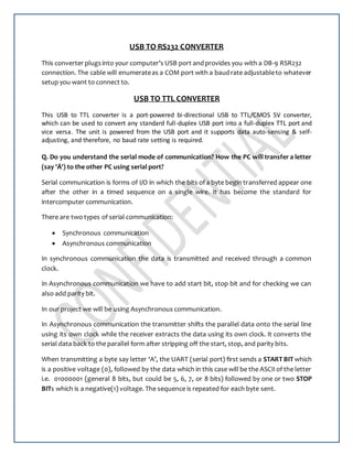 USB TO RS232 CONVERTER
This converter plugsinto your computer’s USB port andprovides you with a DB-9 RSR232
connection. The cable will enumerateas a COM port with a baudrate adjustableto whatever
setup you want to connect to.
USB TO TTL CONVERTER
This USB to TTL converter is a port-powered bi-directional USB to TTL/CMOS 5V converter,
which can be used to convert any standard full-duplex USB port into a full-duplex TTL port and
vice versa. The unit is powered from the USB port and it supports data auto-sensing & self-
adjusting, and therefore, no baud rate setting is required.
Q. Do you understand the serial mode of communication? How the PC will transfer a letter
(say 'Á') to the other PC using serial port?
Serial communication is forms of I/O in which the bits of a byte begin transferred appear one
after the other in a timed sequence on a single wire. It has become the standard for
intercomputer communication.
There are two types of serial communication:
 Synchronous communication
 Asynchronous communication
In synchronous communication the data is transmitted and received through a common
clock.
In Asynchronous communication we have to add start bit, stop bit and for checking we can
also add parity bit.
In our project we will be using Asynchronous communication.
In Asynchronous communication the transmitter shifts the parallel data onto the serial line
using its own clock while the receiver extracts the data using its own clock. It converts the
serial data back to the parallel form after stripping off the start, stop, and parity bits.
When transmitting a byte say letter ‘A’, the UART (serial port) first sends a START BIT which
is a positive voltage (0), followed by the data which in this case will be the ASCII of the letter
i.e. 01000001 (general 8 bits, but could be 5, 6, 7, or 8 bits) followed by one or two STOP
BITs which is a negative(1) voltage. The sequence is repeated for each byte sent.
 