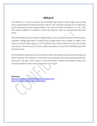 MAX232 IC
The MAX232 IC is used to convert the TTL/CMOS logic levels to RS232 logic levels during
serial communication of microcontrollers with PC. The controller operates at TTL logic level
(0-5V) whereas the serial communication in PC works on RS232 standards (-25 V to + 25V).
This makes it difficult to establish a direct link between them to communicate with each
other.
The intermediate link is provided through MAX232. It is a dual driver/receiver that includes a
capacitive voltage generator to supply RS232 voltage levels from a single 5V supply. Each
receiver converts RS232 inputs to 5V TTL/CMOS levels. These receivers (R1 & R2) can accept
±30V inputs. The drivers (T1 & T2), also called transmitters, convert the TTL/CMOS input level
into RS232 level.
The transmitters take input from controller’s serial transmission pin and send the output to
RS232’s receiver. The receivers, on the other hand, take input from transmission pin of RS232
serial port and give serial output to microcontroller’s receiver pin. MAX232 needs four
external capacitors whose value ranges from 1µF to 22µF.
References:
http://www.taltech.com/datacollection/articles/serial_intro
http://retired.beyondlogic.org/serial/serial.htm
 