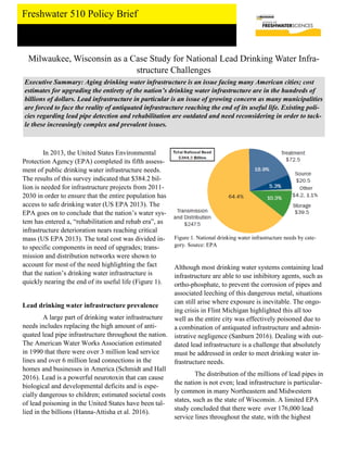 Freshwater 510 Policy Brief
Milwaukee, Wisconsin as a Case Study for National Lead Drinking Water Infra-
structure Challenges
Executive Summary: Aging drinking water infrastructure is an issue facing many American cities; cost
estimates for upgrading the entirety of the nation’s drinking water infrastructure are in the hundreds of
billions of dollars. Lead infrastructure in particular is an issue of growing concern as many municipalities
are forced to face the reality of antiquated infrastructure reaching the end of its useful life. Existing poli-
cies regarding lead pipe detection and rehabilitation are outdated and need reconsidering in order to tack-
le these increasingly complex and prevalent issues.
In 2013, the United States Environmental
Protection Agency (EPA) completed its fifth assess-
ment of public drinking water infrastructure needs.
The results of this survey indicated that $384.2 bil-
lion is needed for infrastructure projects from 2011-
2030 in order to ensure that the entire population has
access to safe drinking water (US EPA 2013). The
EPA goes on to conclude that the nation’s water sys-
tem has entered a, “rehabilitation and rehab era”, as
infrastructure deterioration nears reaching critical
mass (US EPA 2013). The total cost was divided in-
to specific components in need of upgrades; trans-
mission and distribution networks were shown to
account for most of the need highlighting the fact
that the nation’s drinking water infrastructure is
quickly nearing the end of its useful life (Figure 1).
Lead drinking water infrastructure prevalence
A large part of drinking water infrastructure
needs includes replacing the high amount of anti-
quated lead pipe infrastructure throughout the nation.
The American Water Works Association estimated
in 1990 that there were over 3 million lead service
lines and over 6 million lead connections in the
homes and businesses in America (Schmidt and Hall
2016). Lead is a powerful neurotoxin that can cause
biological and developmental deficits and is espe-
cially dangerous to children; estimated societal costs
of lead poisoning in the United States have been tal-
lied in the billions (Hanna-Attisha et al. 2016).
Although most drinking water systems containing lead
infrastructure are able to use inhibitory agents, such as
ortho-phosphate, to prevent the corrosion of pipes and
associated leeching of this dangerous metal, situations
can still arise where exposure is inevitable. The ongo-
ing crisis in Flint Michigan highlighted this all too
well as the entire city was effectively poisoned due to
a combination of antiquated infrastructure and admin-
istrative negligence (Sanburn 2016). Dealing with out-
dated lead infrastructure is a challenge that absolutely
must be addressed in order to meet drinking water in-
frastructure needs.
The distribution of the millions of lead pipes in
the nation is not even; lead infrastructure is particular-
ly common in many Northeastern and Midwestern
states, such as the state of Wisconsin. A limited EPA
study concluded that there were over 176,000 lead
service lines throughout the state, with the highest
Figure 1. National drinking water infrastructure needs by cate-
gory. Source: EPA
 