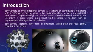 • 360 Camera or Ominidirctional camera is a camera or combination of camera
with a 360-degree field of view in the horizontal plane, or with a visual field
that covers (approximately) the entire sphere. Omnidirectional cameras are
important in areas where large visual field coverage is needed, such as
in panoramic photography and robotics.
• 360 camera captures light from all directions falling onto the focal point,
covering a full sphere.
 