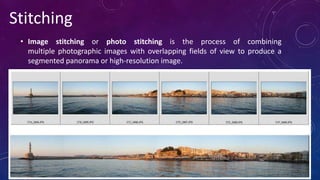 • Image stitching or photo stitching is the process of combining
multiple photographic images with overlapping fields of view to produce a
segmented panorama or high-resolution image.
Stitching
 