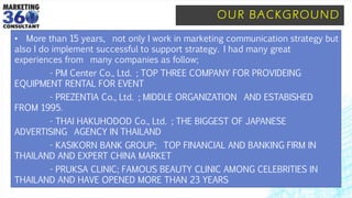OUR BACKGROUND
• More than 15 years, not only I work in marketing communication strategy but
also I do implement successful to support strategy. I had many great
experiences from many companies as follow;
- PM Center Co., Ltd. ; TOP THREE COMPANY FOR PROVIDEING
EQUIPMENT RENTAL FOR EVENT
- PREZENTIA Co., Ltd. ; MIDDLE ORGANIZATION AND ESTABISHED
FROM 1995.
- THAI HAKUHODOD Co., Ltd. ; THE BIGGEST OF JAPANESE
ADVERTISING AGENCY IN THAILAND
- KASIKORN BANK GROUP; TOP FINANCIAL AND BANKING FIRM IN
THAILAND AND EXPERT CHINA MARKET
- PRUKSA CLINIC; FAMOUS BEAUTY CLINIC AMONG CELEBRITIES IN
THAILAND AND HAVE OPENED MORE THAN 23 YEARS
 