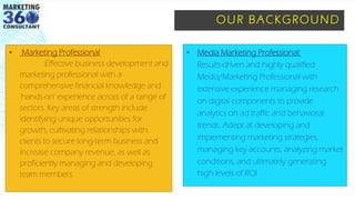OUR BACKGROUND
▪ Marketing Professional
Effective business development and
marketing professional with a
comprehensive financial knowledge and
'hands-on' experience across of a range of
sectors. Key areas of strength include
identifying unique opportunities for
growth, cultivating relationships with
clients to secure long-term business and
increase company revenue, as well as
proficiently managing and developing
team members.
▪ Media Marketing Professional:
Results-driven and highly qualified
Media/Marketing Professional with
extensive experience managing research
on digital components to provide
analytics on ad traffic and behavioral
trends. Adept at developing and
implementing marketing strategies,
managing key accounts, analyzing market
conditions, and ultimately generating
high levels of ROI
 