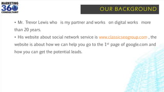 OUR BACKGROUND
• Mr. Trevor Lewis who is my partner and works on digital works more
than 20 years.
• His website about social network service is www.classicseogroup.com , the
website is about how we can help you go to the 1st page of google.com and
how you can get the potential leads.
 