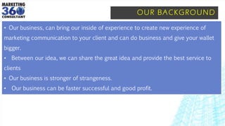 OUR BACKGROUND
• Our business, can bring our inside of experience to create new experience of
marketing communication to your client and can do business and give your wallet
bigger.
• Between our idea, we can share the great idea and provide the best service to
clients
• Our business is stronger of strangeness.
• Our business can be faster successful and good profit.
 