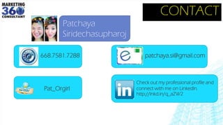 CONTACT
Patchaya
Siridechasupharoj
Check out my professional profile and
connect with me on LinkedIn.
http://lnkd.in/q_aZW2
Pat_Orgirl
668.7581.7288 patchaya.si@gmail.com
 